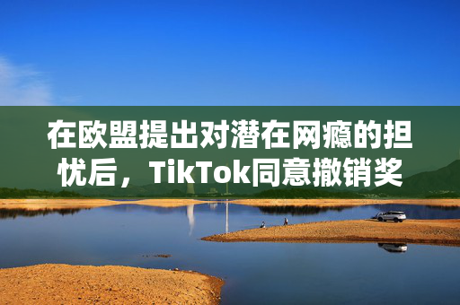 在欧盟提出对潜在网瘾的担忧后，TikTok同意撤销奖励功能