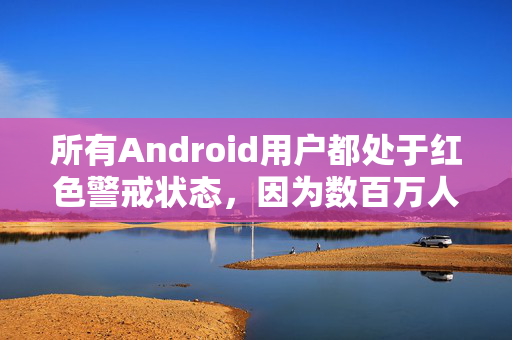 所有Android用户都处于红色警戒状态，因为数百万人因为犯了一个简单的错误而受到感染