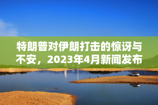 特朗普对伊朗打击的惊讶与不安，2023年4月新闻发布会，特朗普的反应，特朗普被问及是否会打击伊朗，不安情绪，伊朗打击，特朗普的反应与背景，2023年4月新闻发布会，特朗普情绪变化