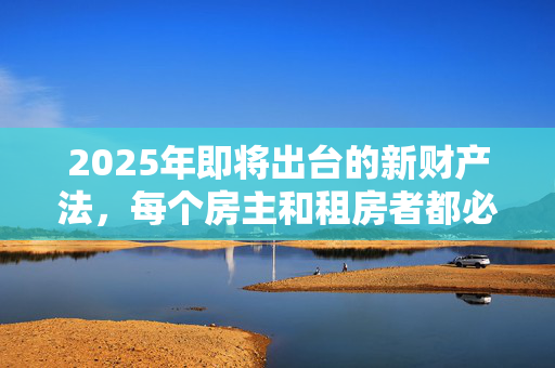 2025年即将出台的新财产法，每个房主和租房者都必须知道