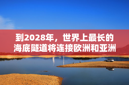 到2028年，世界上最长的海底隧道将连接欧洲和亚洲