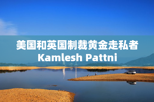 美国和英国制裁黄金走私者Kamlesh Pattni