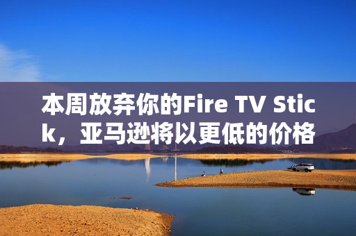 本周放弃你的Fire TV Stick，亚马逊将以更低的价格为你提供终极升级