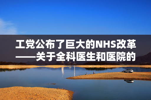 工党公布了巨大的NHS改革——关于全科医生和医院的重大变化，你需要知道的一切