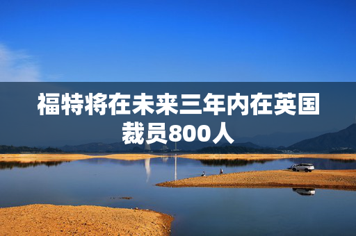 福特将在未来三年内在英国裁员800人