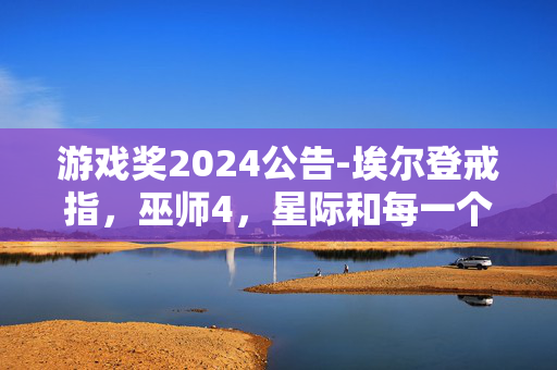 游戏奖2024公告-埃尔登戒指，巫师4，星际和每一个新的揭示