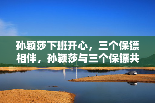 孙颖莎下班开心，三个保镖相伴，孙颖莎与三个保镖共享快乐，孙颖莎开心下班，三个保镖护航，孙颖莎与三个保镖同享快乐，孙颖莎下班开心，三个保镖陪伴