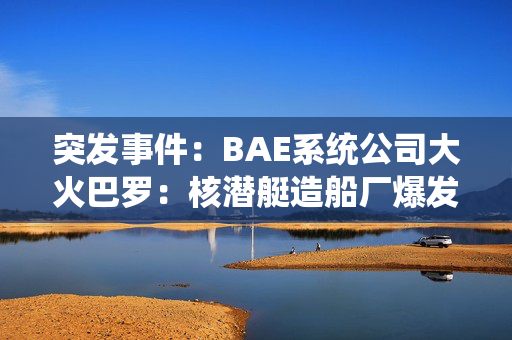 突发事件：BAE系统公司大火巴罗：核潜艇造船厂爆发大火，火焰填满了夜空