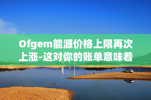 Ofgem能源价格上限再次上涨-这对你的账单意味着什么