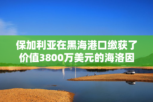 保加利亚在黑海港口缴获了价值3800万美元的海洛因，这些海洛因来自吉尔吉斯斯坦