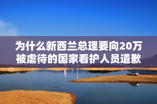 为什么新西兰总理要向20万被虐待的国家看护人员道歉