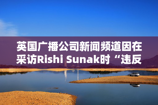 英国广播公司新闻频道因在采访Rishi Sunak时“违反公正原则”被罚款10万英镑