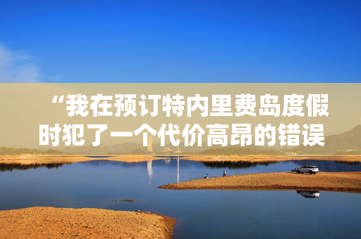 “我在预订特内里费岛度假时犯了一个代价高昂的错误——下面是如何避免这个错误的方法。”