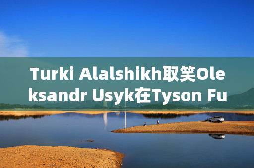 Turki Alalshikh取笑Oleksandr Usyk在Tyson Fury获胜后的下一场比赛