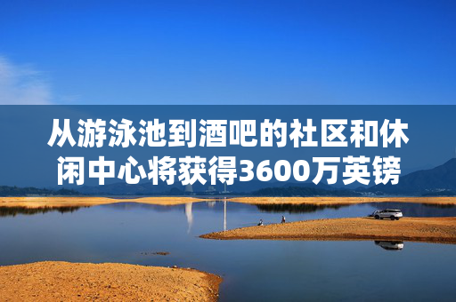 从游泳池到酒吧的社区和休闲中心将获得3600万英镑的资金支持